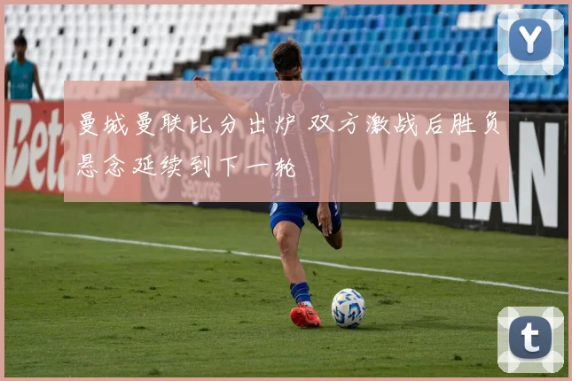曼城曼联比分出炉 双方激战后胜负悬念延续到下一轮