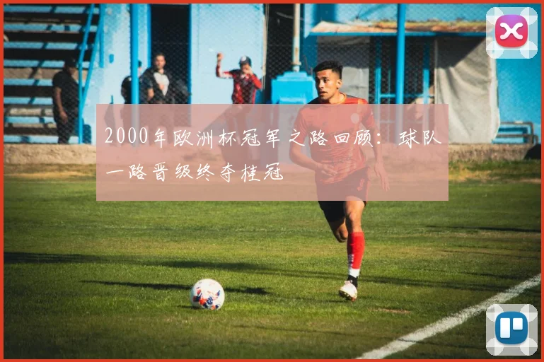 2000年欧洲杯冠军之路回顾:球队一路晋级终夺桂冠