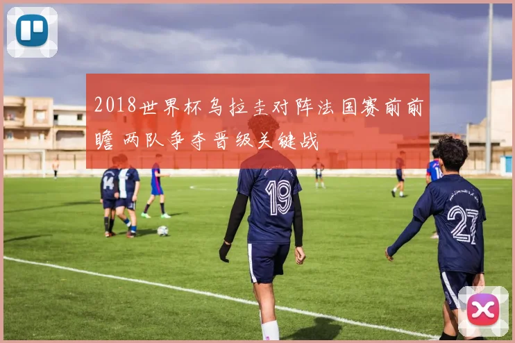 2018世界杯乌拉圭对阵法国赛前前瞻 两队争夺晋级关键战