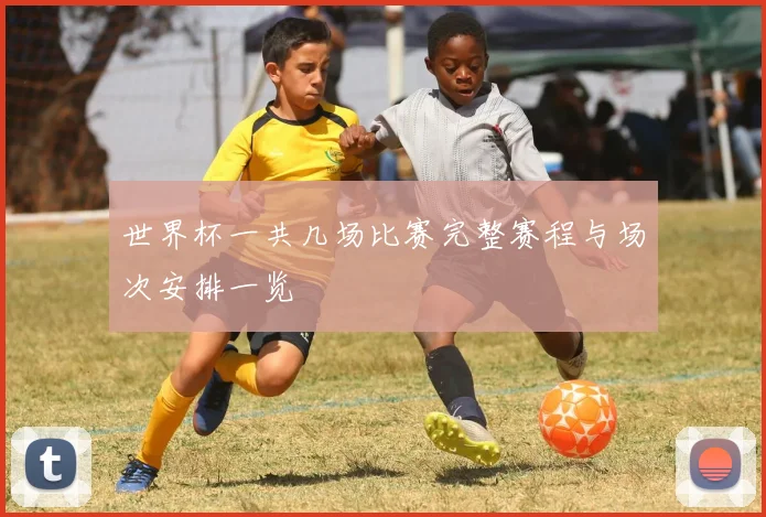 世界杯一共几场比赛完整赛程与场次安排一览