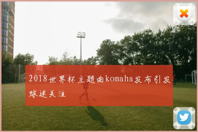 2018世界杯主题曲komaha发布引发球迷关注