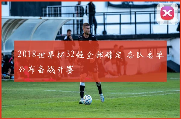 2018世界杯32强全部确定 各队名单公布备战开赛